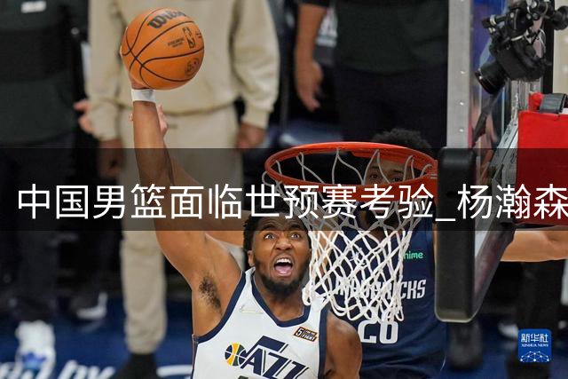 中国男篮面临世预赛考验 杨瀚森缺席成最大遗憾