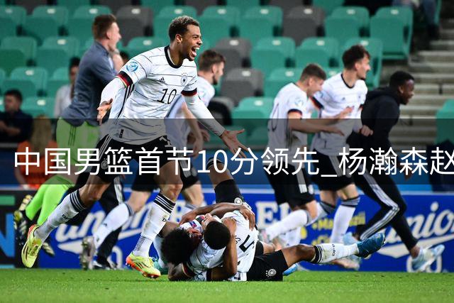 中国男篮首节10分领先 杨瀚森赵嘉义表现亮眼