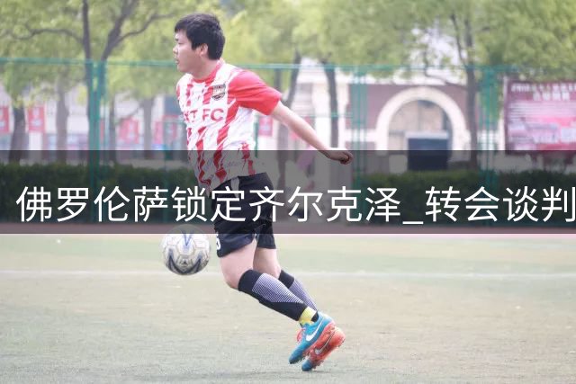 佛罗伦萨锁定齐尔克泽 转会谈判等待球员表态