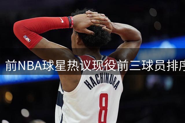 前NBA球星热议现役前三球员排序 约基奇稳居榜首引讨论