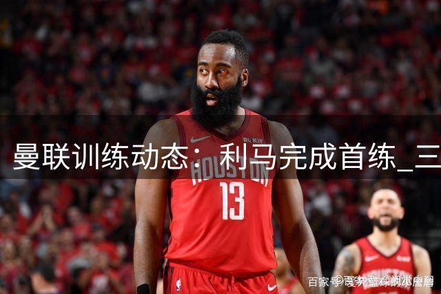 曼联训练动态：利马完成首练 三将缺席热身赛 芒特伤势无碍