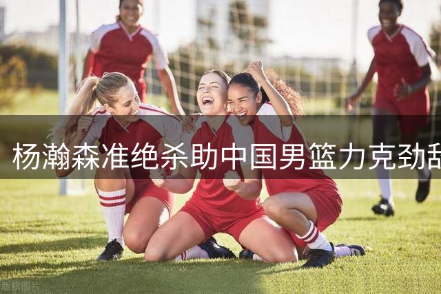 杨瀚森准绝杀助中国男篮力克劲敌