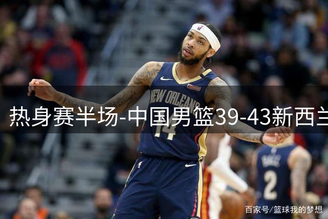 热身赛半场-中国男篮39-43新西兰 赵嘉义三分4中3 王俊杰持续低迷