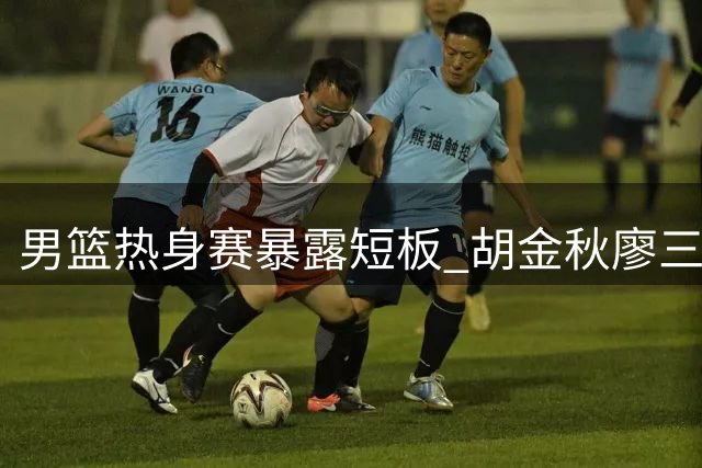 男篮热身赛暴露短板 胡金秋廖三宁总结失利教训